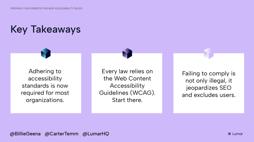 Slide from the Lumar webinar, “Prepare Your Website for New Accessibility Rules”. Slide text reads: KEY TAKEAWAYS. 1) Adhering to accessibility standards is now required for most organizations. ; 2) Every law relies on the Web Content Accessibility Guidelines (WCAG). Start there. ; 3) Failing to comply is not only illegal, it jeopardizes SEO and excludes users.