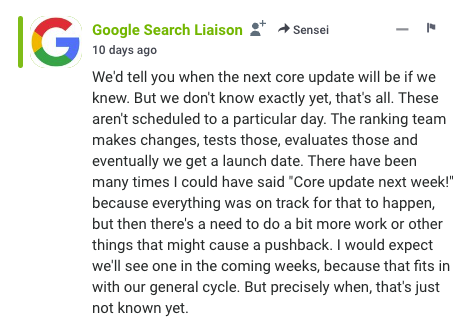 screencap of Google Search Liaison comment on Search Engine Roundtable - comment text reads:  We'd tell you when the next core update will be if we knew. But we don't know exactly yet, that's all. These aren't scheduled to a particular day. The ranking team makes changes, tests those, evaluates those and eventually we get a launch date. There have been many times I could have said "Core update next week!" because everything was on track for that to happen, but then there's a need to do a bit more work or other things that might cause a pushback. I would expect we'll see one in the coming weeks, because that fits in with our general cycle. But precisely when, that's just not known yet.