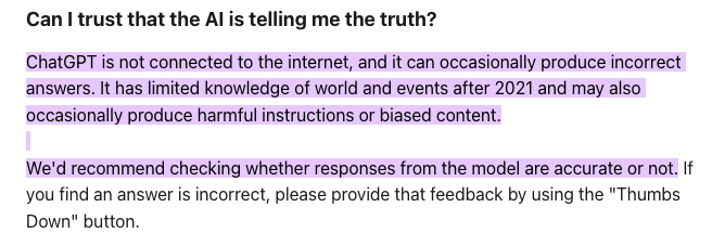 The disclaimer about pre-trained data used in ChatGPT, as found on OpenAI help documents. Text reads: "Can I trust that the AI is telling me the truth?" Followed by OpenAI's response - ChatGPT is not connected to the internet and it can occasionally produce incorrect answers. It has limited knowledge of world and events after 2021 and may also occasionally produce harmful instructions or biased content. We’d recommend checking whether responses from the model are accurate or not.